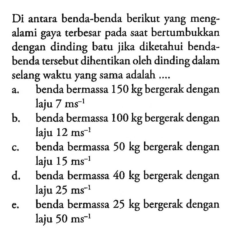 Di antara benda-benda berikut yang mengalami gaya terbesar pada saat bertumbukkan dengan dinding batu jika diketahui bendabenda tersebut dihentikan oleh dinding dalam selang waktu yang sama adalah .... a. benda bermassa 150 kg bergerak dengan laju 7 ms^-1 b. benda bermassa 100 kg bergerak dengan laju 12 ms^-1 c. benda bermassa 50 kg bergerak dengan laju 15 ms^-1 d. benda bermassa 40 kg bergerak dengan laju 25 ms^-1 e. benda bermassa 25 kg bergerak dengan laju 50 ms^-1