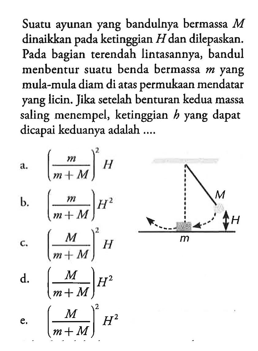 Suatu ayunan yang bandulnya bermassa M dinaikkan pada ketinggian H dan dilepaskan. Pada bagian terendah lintasannya, bandul menbentur suatu benda bermassa m yang mula-mula diam di atas permukaan mendatar yang licin. Jika setelah benturan kedua massa saling menempel, ketinggian b yang dapat dicapai keduanya adalah.... 