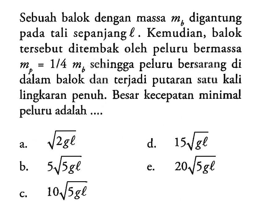 Sebuah balok dengan massa mb digantung pada tali sepanjang l. Kemudian, balok tersebut ditembak oleh peluru bermassa mp=1/4 mb sehingga peluru bersarang di dalam balok dan terjadi putaran satu kali lingkaran penuh. Besar kecepatan minimal peluru adalah .... 