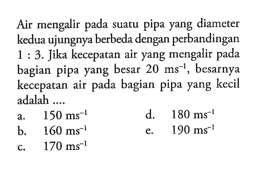 Air mengalir suatu pipa yang diameter kedua ujungnya berbeda dengan perbandingan 1 : 3. Jika kecepatan air yang mengalir bagian pipa yang besar 20 ms^(-1), besarnya kecepatan air bagian pipa yang kecil adalah ....