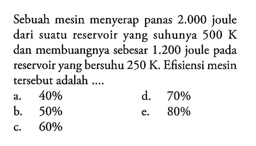 Sebuah mesin menyerap panas 2.000 joule dari suatu reservoir yang suhunya 500 K dan membuangnya sebesar 1.200 joule pada reservoir yang bersuhu 250 K. Efisiensi mesin tersebut adalah ...