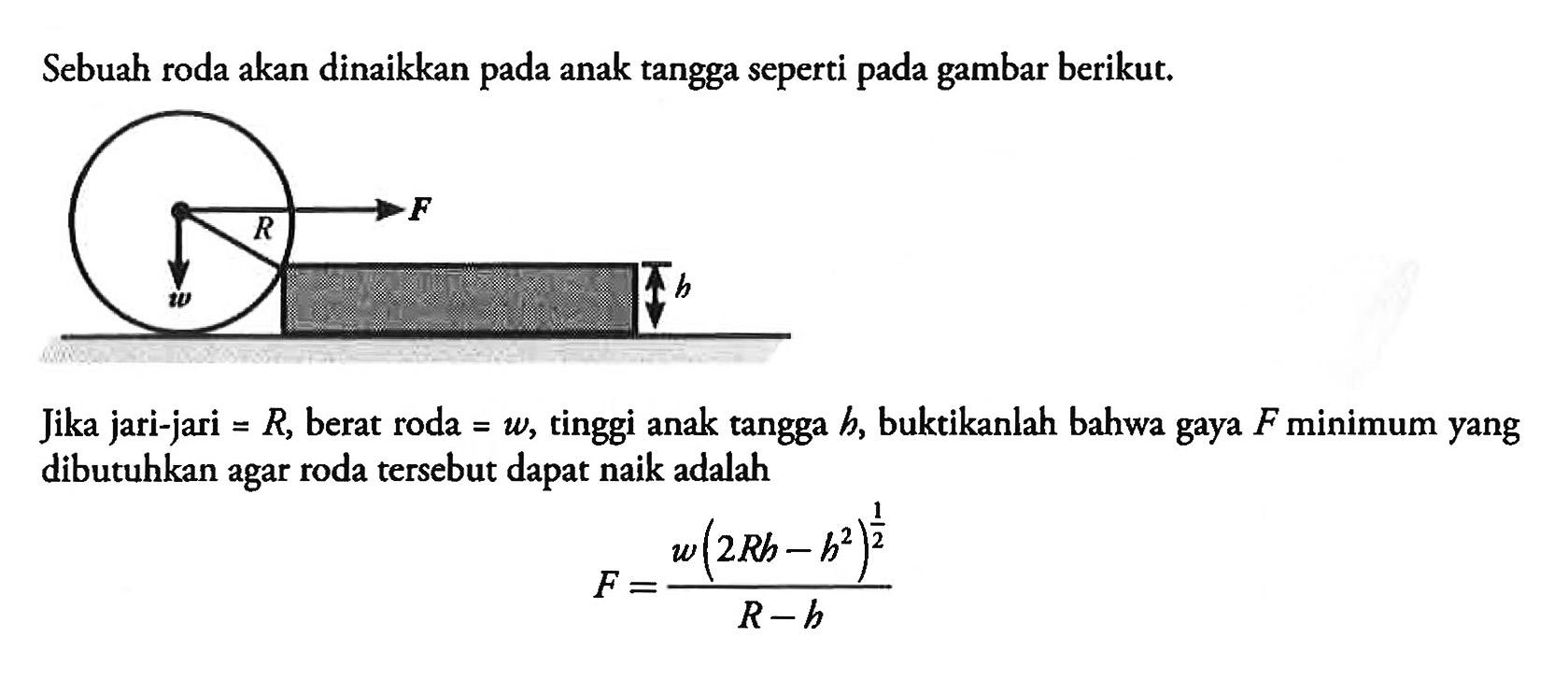 Sebuah roda akan dinaikkan pada anak tangga seperti pada gambar berikut. F R w h Jika jari-jari =R, berat roda =w, tinggi anak tangga h, buktikanlah bahwa gaya F minimum yang dibutuhkan agar roda tersebut dapat naik adalah F=(w(2Rh-h^2)^(1/2))/(R-h) 