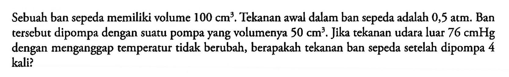 Sebuah ban sepeda memiliki volume 100cm^3 Tekanan awal dalam ban sepeda adalah 0,5 atm: Ban tersebut dipompa dengan suatu pompa yang volumenya 50 cm^3. Jika tekanan udara luar 76 cmHg dengan menganggap temperatur tidak berubah, berapakah tekanan ban sepeda setelah dipompa 4 kali?