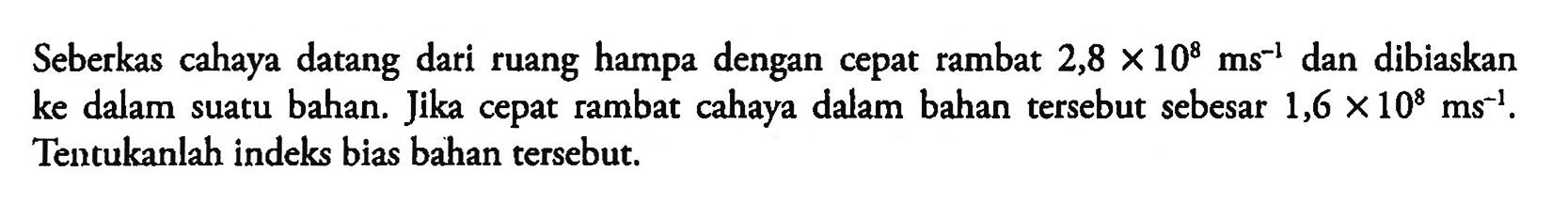 Seberkas cahaya datang dari ruang hampa dengan cepat rambat 2,8 x 10^8 ms^-1 dan dibiaskan ke dalam suatu bahan. Jika cepat rambat cahaya dalam bahan tersebut sebesar 1,6x 10^8 ms^-1. Tentukanlah indeks bias bahan tersebut. 