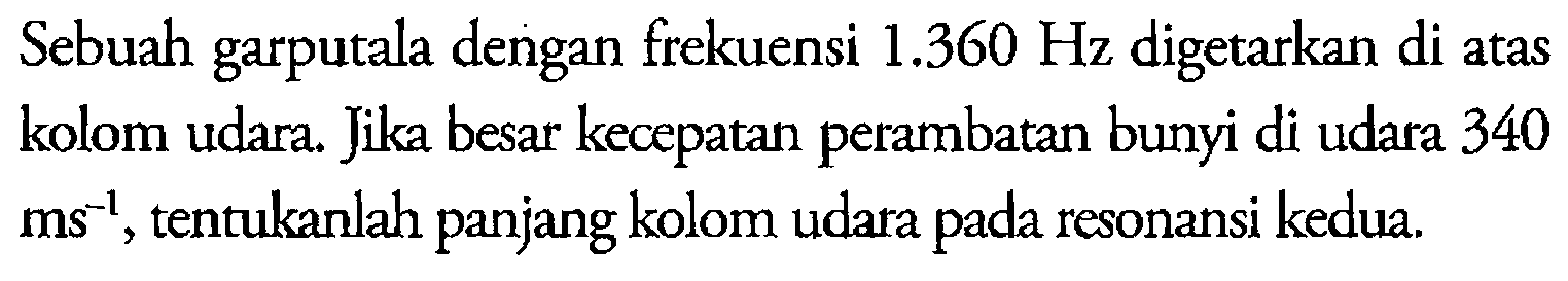 Sebuah garputala dengan frekuensi 1.360 Hz digetarkan di atas kolom udara. Jika besar kecepatan perambatan bunyi di udara 340 ms^-1, tentukanlah panjang kolom udara pada resonansi kedua.