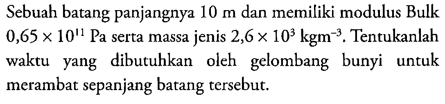 Sebuah batang panjangnya 10 m dan memiliki modulus Bulk 0,65 x 10^11 Pa serta massa jenis 2,6 x 10^3 kgm^-3. Tentukanlah waktu yang dibutuhkan oleh gelombang bunyi untuk merambat sepanjang batang tersebut.