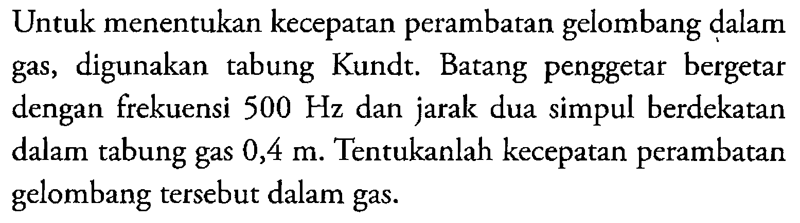 Untuk menentukan kecepatan perambatan gelombang dalam gas, digunakan tabung Kundt. Batang penggetar bergetar dengan frekuensi  500 Hz  dan jarak dua simpul berdekatan dalam tabung gas  0,4 m . Tentukanlah kecepatan perambatan gelombang tersebut dalam gas.