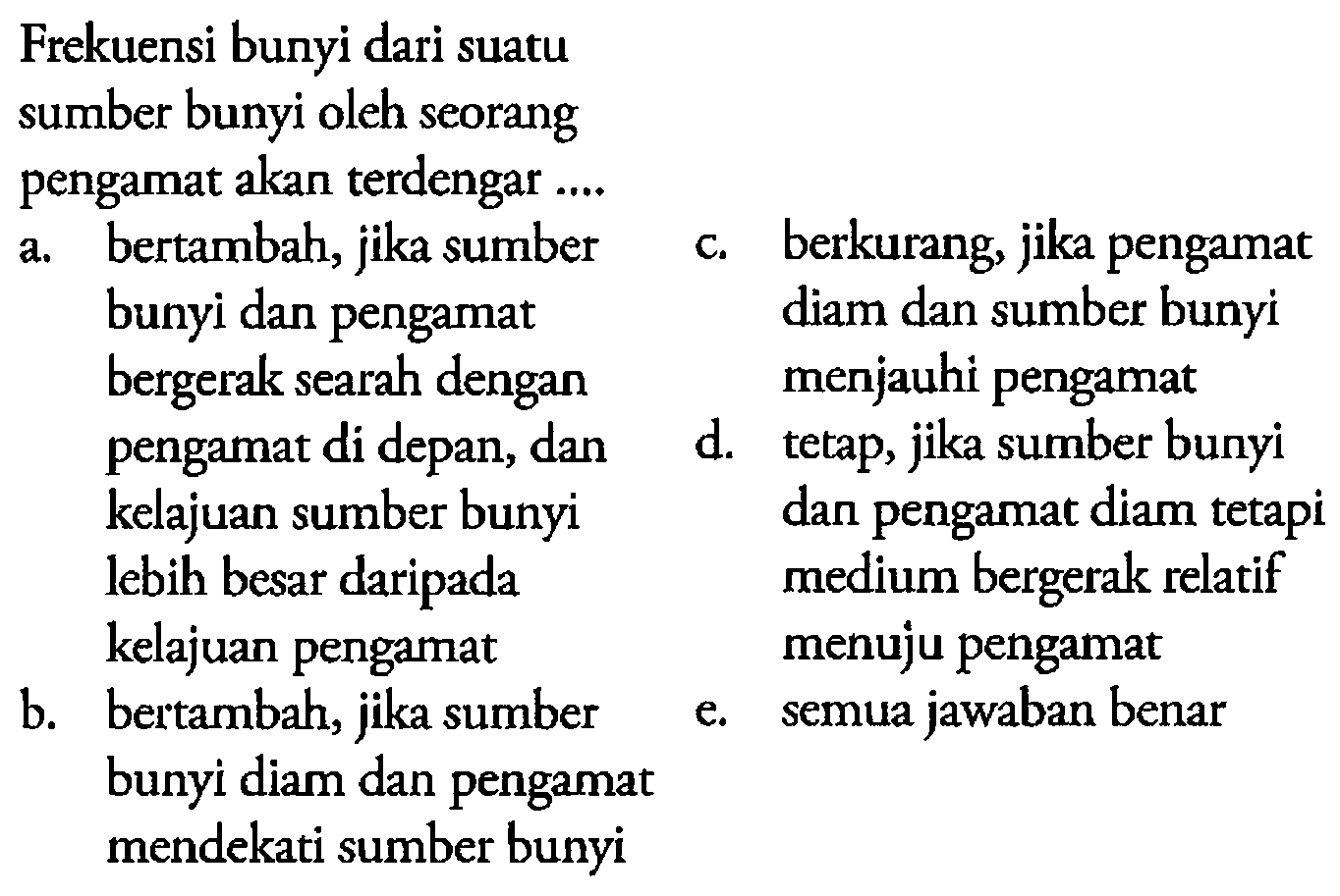 Frekuensi bunyi dari suatu sumber bunyi oleh seorang pengamat akanterdengar ....a. bertambah, jika sumber bunyi dan pengamat bergerak searah dengan pengamat di depan, dan kelajuan sumber bunyi lebih besar daripada kelajuan pengamat 
b. bertambah, jika sumber bunyi diam dan pengamat mendekati sumber bunyi 
c. berkurang, jika pengamat diam dan sumber bunyi menjauhi pengamat 
d. tetap, jika sumber bunyi dan pengamat diam tetapi medium bergerak relatif menuju pengamat 
e. semua jawaban benar 