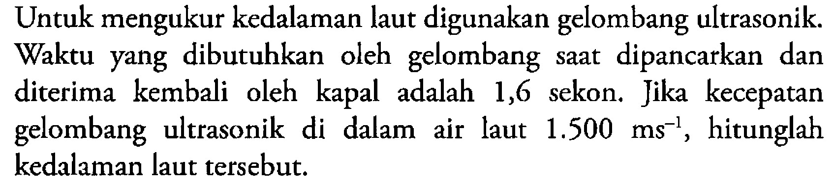 Untuk mengukur kedalaman laut digunakan gelombang ultrasonik. Waktu yang dibutuhkan oleh gelombang saat dipancarkan dan diterima kembali oleh kapal adalah 1,6 sekon. Jika kecepatan gelombang ultrasonik di dalam air laut  1.500 ms^-1 , hitunglah kedalaman laut tersebut. 