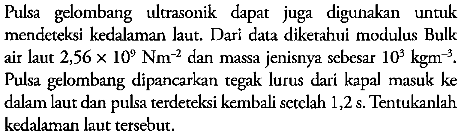 Pulsa gelombang ultrasonik dapat juga digunakan untuk mendeteksi kedalaman laut. Dari data diketahui modulus Bulk air laut  2,56 x 10^9 Nm^-2  dan massa jenisnya sebesar  10^3 kgm^-3 . Pulsa gelombang dipancarkan tegak lurus dari kapal masuk ke dalam laut dan pulsa terdeteksi kembali setelah 1,2 s. Tentukanlah kedalaman laut tersebut.