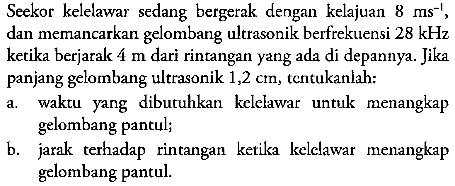 Seekor kelelawar sedang bergerak dengan kelajuan 8 ms^(-1), dan memancarkan gelombang ultrasonik berfrekuensi 28 kHz ketika berjarak 4 m dari rintangan yang ada di depannya. Jika panjang gelombang ultrasonik 1,2 cm, tentukanlah: 
a. waktu yang dibutuhkan kelelawar untuk menangkap gelombang pantul; 
b. jarak terhadap rintangan ketika kelelawar menangkap gelombang pantul. 