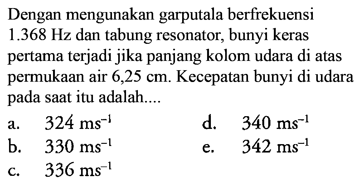 Dengan mengunakan garputala berfrekuensi 1.368 Hz dan tabung resonator, bunyi keras pertama terjadi jika panjang kolom udara di atas permukaan air 6,25 cm. Kecepatan bunyi di udara pada saat itu adalah....