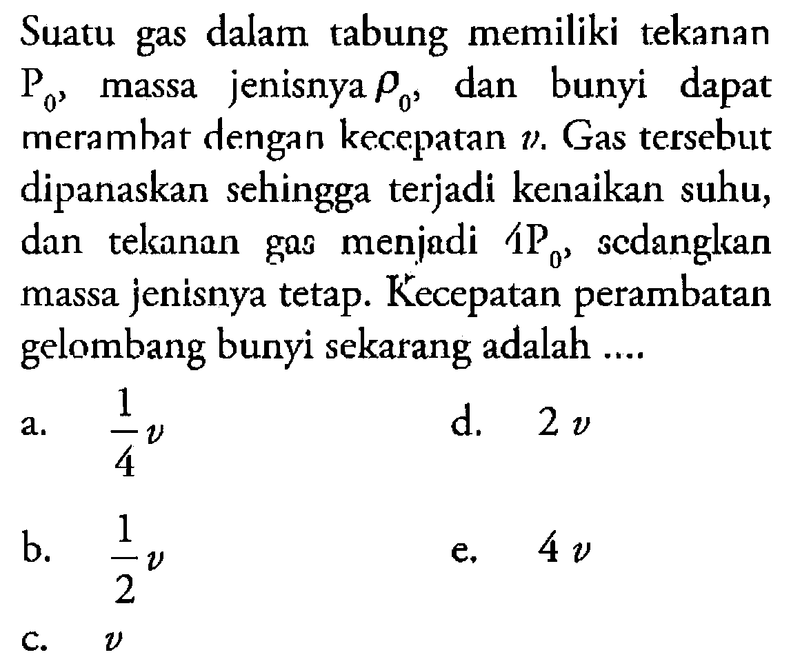 Suatu gas dalam tabung memiliki tekanan P0, massa jenisnya rho0, dan bunyi dapat merambat dengan kecepatan v. Gas tersebut dipanaskan sehingga terjadi kenaikan suhu, dan tekanan gas menjadi 4 P0, sedangkan massa jenisnya tetap. Kecepatan perambatan gelombang bunyi sekarang adalah .... 