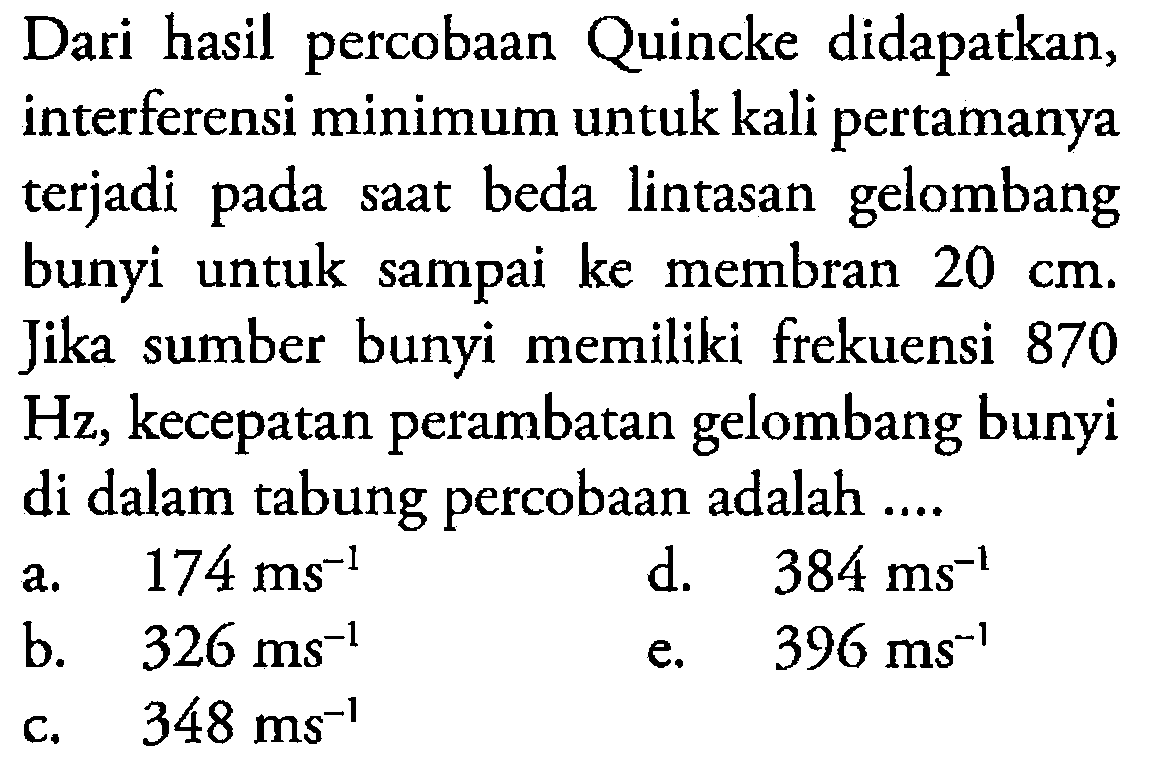 Dari hasil percobaan Quincke didapatkan, interferensi minimum untuk kali pertamanya terjadi pada saat beda lintasan gelombang bunyi untuk sampai ke membran 20cm. jika sumber bunyi memiliki frekuensi 870Hz, kecepatan perambatan gelombang bunyi di dalam tabung percobaan adalah ....