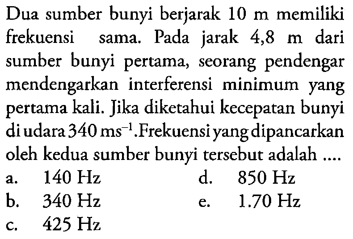 Dua sumber bunyi berjarak  10 m  memiliki frekuensi sama. Pada jarak 4,8  m  dari sumber bunyi pertama, seorang pendengar mendengarkan interferensi minimum yang pertama kali. Jika diketahui kecepatan bunyi di udara  340 ms^-1 .Frekuensi yang dipancarkan oleh kedua sumber bunyi tersebut adalah ....