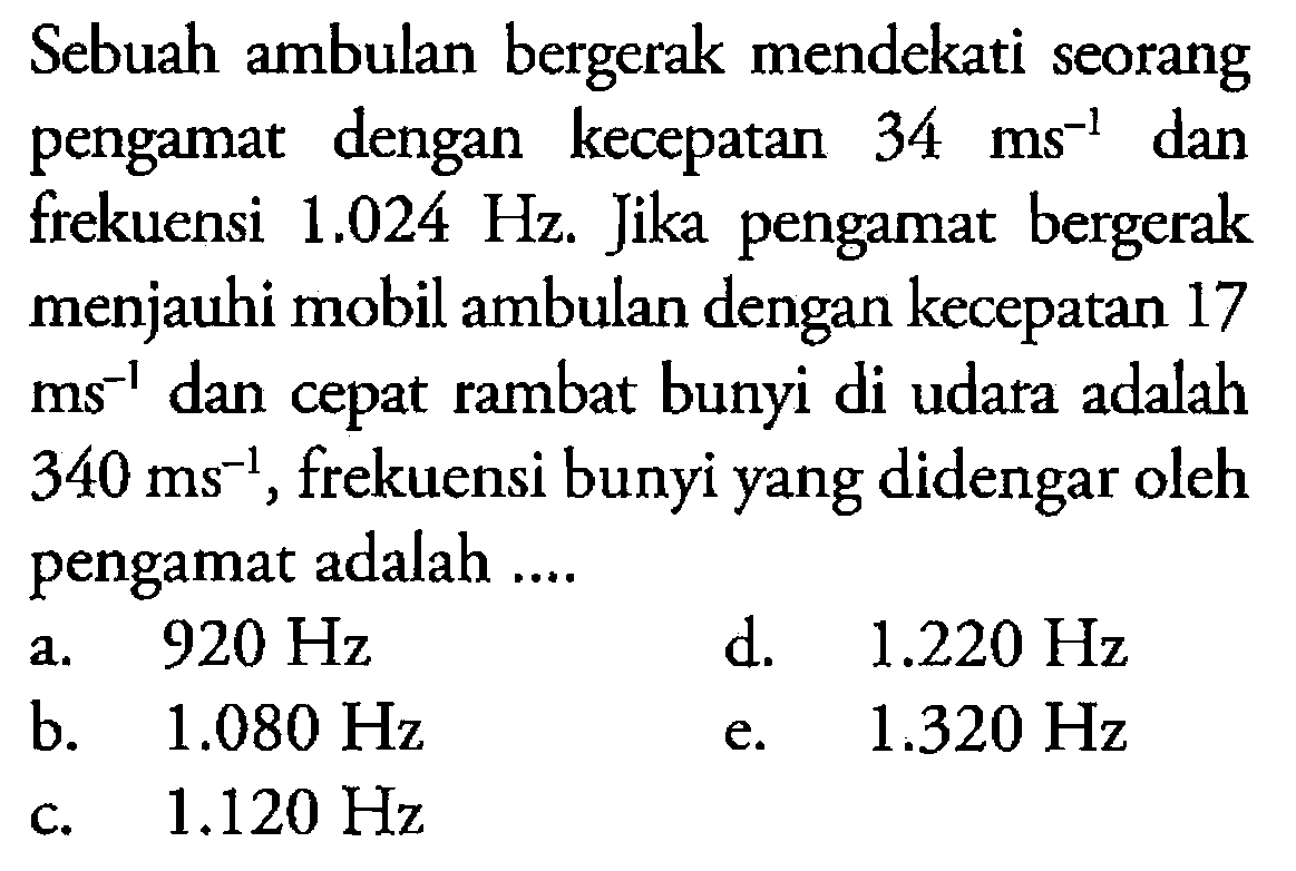 Sebuah ambulan bergerak mendekati seorang pengamat dengan kecepatan 34 ms^-1 dan frekuensi 1.024 Hz. Jika pengamat bergerak menjauhi mobil ambulan dengan kecepatan 17 ms^-1 dan cepat rambat bunyi di udara adalah 340 ms^-1, frekuensi bunyi yang didengar oleh pengamat adalah ....