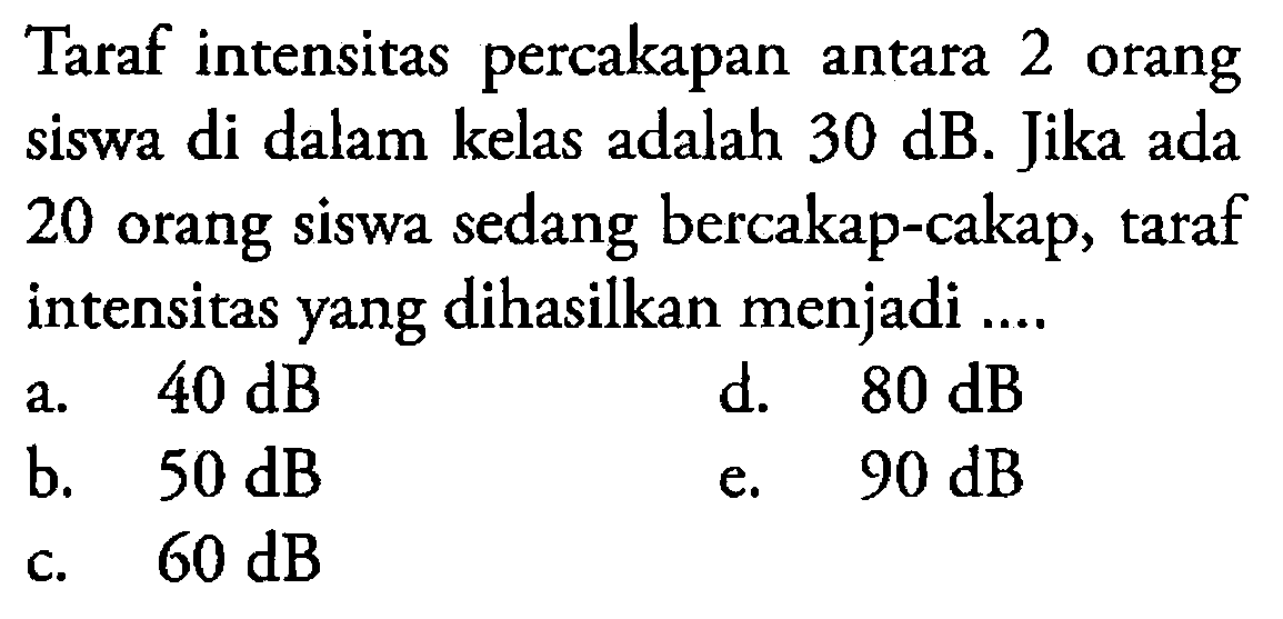 Taraf intensitas percakapan antara 2 orang siswa di dalam kelas adalah 30 dB. Jika ada 20 orang siswa sedang bercakap-cakap, taraf intensitas yang dihasilkan menjadi ....