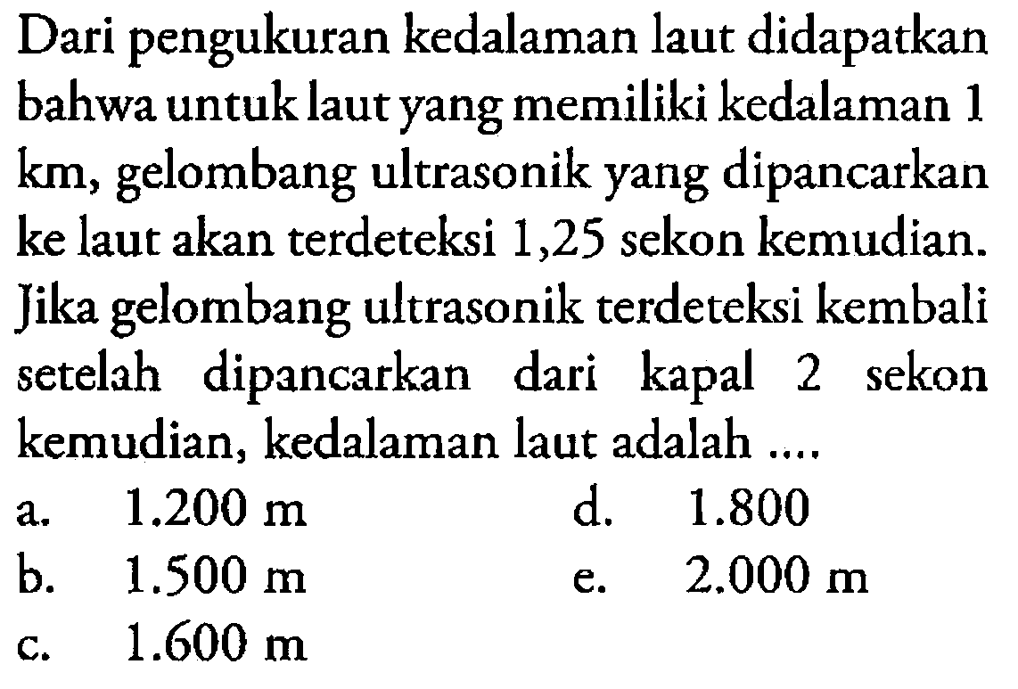 Dari pengukuran kedalaman laut didapatkan bahwa untuk laut yang memiliki kedalaman 1 km, gelombang ultrasonik yang dipancarkan ke laut akan terdeteksi 1,25 sekon kemudian. Jika gelombang ultrasonik terdeteksi kembali setelah dipancarkan dari kapal 2 sekon kemudian, kedalaman laut adalah....