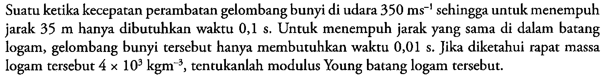 Suatu ketika kecepatan perambatan gelombang bunyi di udara  350 ms^-1  sehingga untuk menempuh jarak  35 m  hanya dibutuhkan waktu  0,1 s . Untuk menempuh jarak yang sama di dalam batang logam, gelombang bunyi tersebut hanya membutuhkan waktu 0,01 s. Jika diketahui rapat massa logam tersebut  4 x 10^3 kgm^-3 , tentukanlah modulus Young batang logam tersebut.