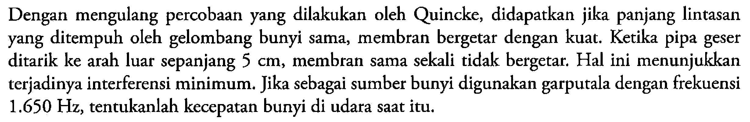 Dengan mengulang percobaan yang dilakukan oleh Quincke, didapatkan jika panjang lintasan yang ditempuh oleh gelombang bunyi sama, membran bergetar dengan kuat. Ketika pipa geser ditarik ke arah luar sepanjang 5 cm, membran sama sekali tidak bergetar. Hal ini menunjukkan terjadinya interferensi minimum. Jika sebagai sumber bunyi digunakan garputala dengan frekuensi 1.650 Hz, tentukanlah kecepatan bunyi di udara saat itu.