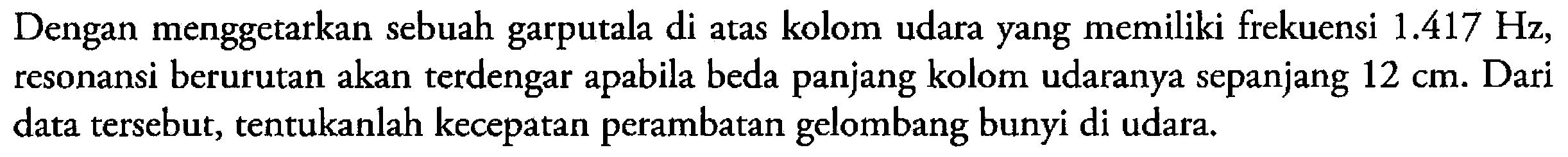 Dengan menggetarkan sebuah garputala di atas kolom udara yang memiliki frekuensi  1.417 Hz , resonansi berurutan akan terdengar apabila beda panjang kolom udaranya sepanjang  12 cm . Dari data tersebut, tentukanlah kecepatan perambatan gelombang bunyi di udara.