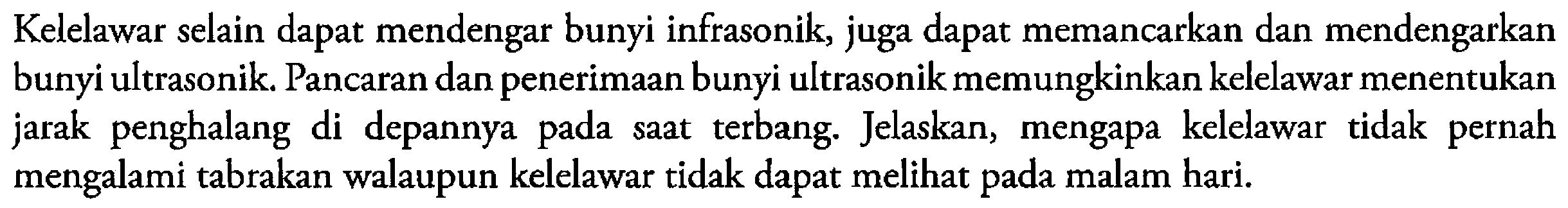 Kelelawar selain dapat mendengar bunyi infrasonik, juga dapat memancarkan dan mendengarkan bunyi ultrasonik. Pancaran dan penerimaan bunyi ultrasonik memungkinkan kelelawar menentukan jarak penghalang di depannya pada saat terbang. Jelaskan, mengapa kelelawar tidak pernah mengalami tabrakan walaupun kelelawar tidak dapat melihat pada malam hari.