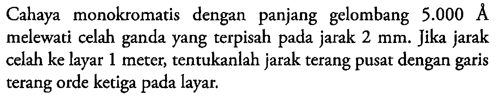 Cahaya monokromatis dengan panjang gelombang  5.000 AA  melewati celah ganda yang terpisah pada jarak  2 mm. Jika jarak celah ke layar 1 meter, tentukanlah jarak terang pusat dengan garis terang orde ketiga pada layar.