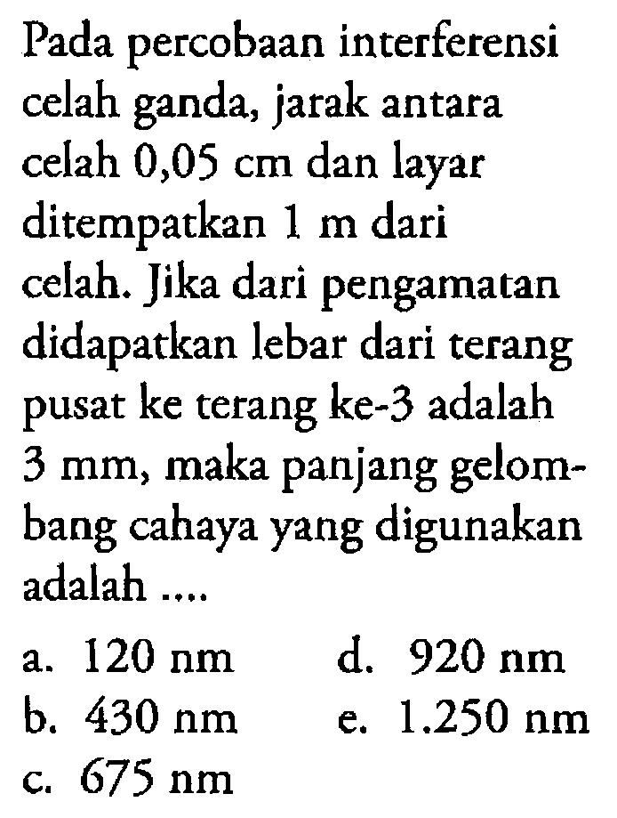 Pada percobaan interferensi celah ganda, jarak antara celah  0,05 cm  dan layar ditempatkan 1 m dari celah. Jika dari pengamatan didapatkan lebar dari terang pusat ke terang ke-3 adalah 3 mm , maka panjang gelombang cahaya yang digunakan adalah ....
