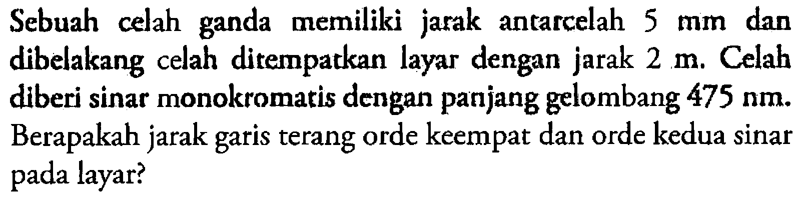 Sebuah celah ganda memiliki jarak antarcelah 5 mm dan dibelakang celah ditempatkan layar dengan jarak 2 m. Celah diberi sinar monokromatis dengan panjang gelombang 475 Nm. Berapakah jarak garis terang orde keempat dan orde kedua sinar pada layar?