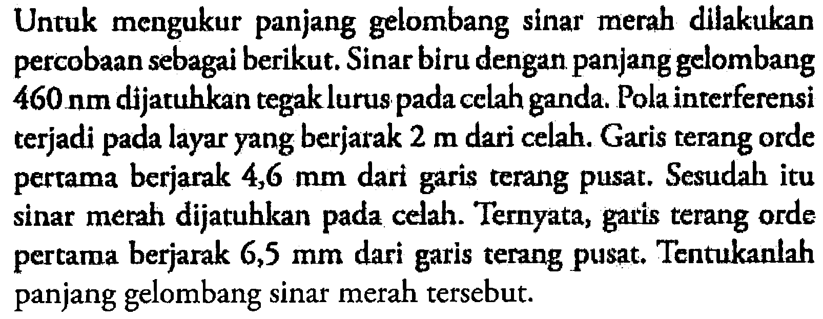 Untuk mengukur panjang gelombang sinar merah dilakukan percobaan sebagai berikut. Sinar biru dengan panjang gelombang 460 nm dijatuhkan tegak lurus pada celah ganda. Pola interferensi terjadi pada layar yang berjarak 2 m dari celah. Garis terang orde pertama berjarak 4,6 mm dari garis terang pusat. Sesudah itu sinar merah dijatuhkan pada celah. Ternyata, garis terang orde pertama berjarak 6,5 mm dari garis terang pusat. Tentukanlah panjang gelombang sinar merah tersebut. 