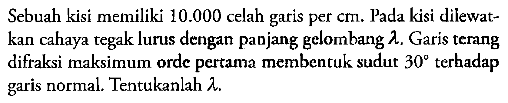 Sebuah kisi memiliki  10.000  celah garis per cm. Pada kisi dilewatkan cahaya tegak lurus dengan panjang gelombang  lambda . Garis terang difraksi maksimum orde pertama membentuk sudut  30  terhadap garis normal. Tentukanlah  lambda .