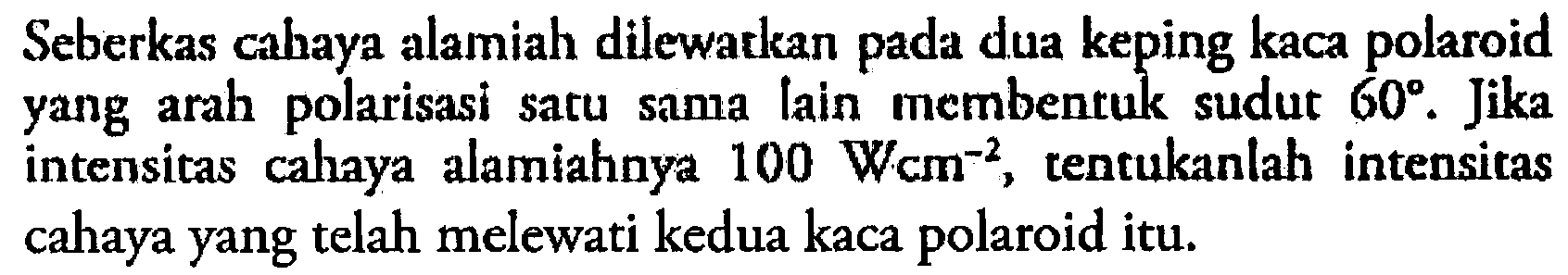 Seberkas cahaya alamiah dilewatkan pada dua keping kaca polaroid yang arah polarisasi satu sama lain membentuk sudut  60 . Jika intensitas cahaya alamiahnya  100 W cm^-2 , tentukanlah intensitas cahaya yang telah melewati kedua kaca polaroid itu.