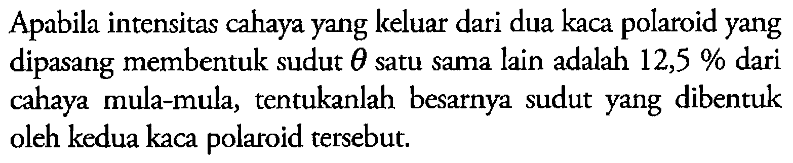 Apabila intensitas cahaya yang keluar dari dua kaca polaroid yang dipasang membentuk sudut  theta  satu sama lain adalah  12,5%  dari cahaya mula-mula, tentukanlah besarnya sudut yang dibentuk oleh kedua kaca polaroid tersebut.