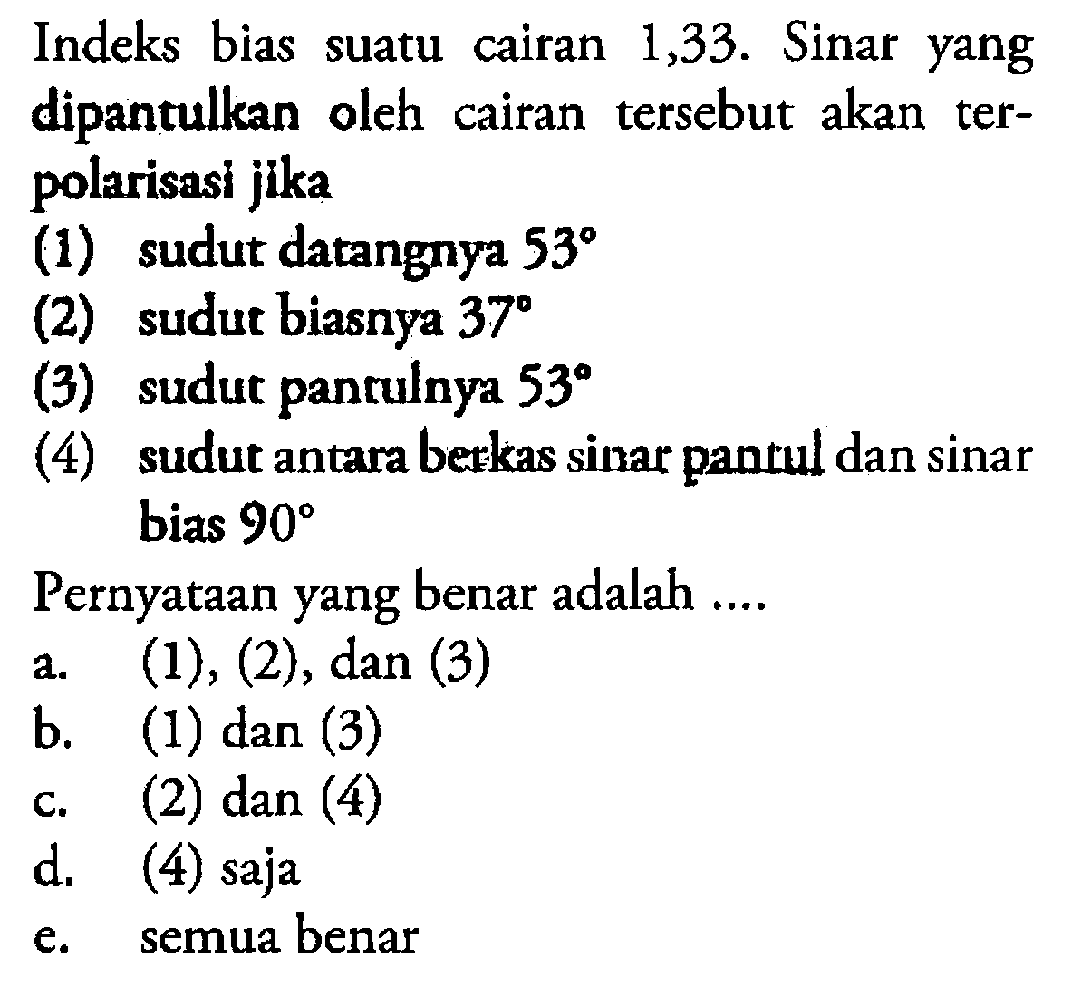 Indeks bias suatu cairan 1,33. Sinar yang dipantulkan oleh cairan tersebut akan terpolarisasi jika(1) sudut datangnya  53 (2) sudut biasnya  37 (3) sudut pantulnya  53 (4) sudut antara bezkas sinar pantul dan sinar bias  90 Pernyataan yang benar adalah ....a. (1),(2), dan(3) b. (1) dan (3)c. (2) dan (4)d. (4) sajae. semua benar 