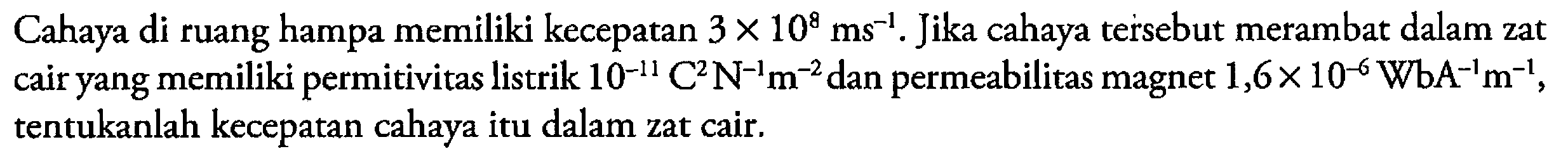 Cahaya di ruang hampa memiliki kecepatan 3 x 10^8 ms^(-1). Jika cahaya tersebut merambat dalam zat cair yang memiliki permitivitas listrik 10^(-11) C^2 N^(-1) m^(-2) dan permeabilitas magnet 1,6 x 10^(-6) WbA^(-1)m^(-1), tentukanlah kecepatan cahaya itu dalam zat cair.