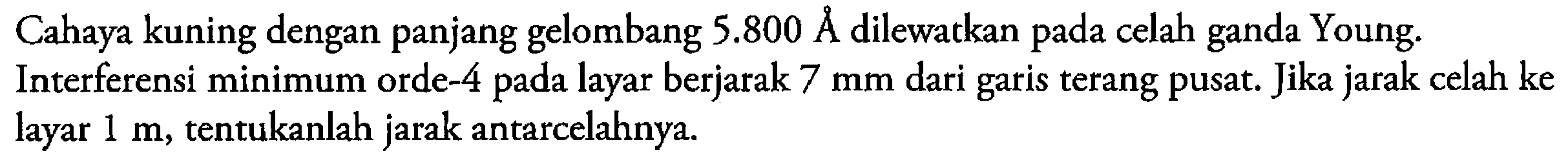 Cahaya kuning dengan panjang gelombang  5.800 A  dilewatkan pada celah ganda Young.Interferensi minimum orde-4 pada layar berjarak  7 mm  dari garis terang pusat. Jika jarak celah ke layar  1 m , tentukanlah jarak antar celahnya.