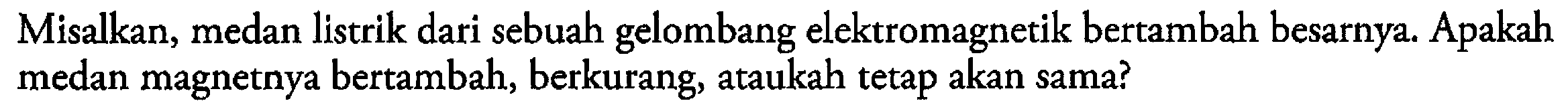 Misalkan, medan listrik dari sebuah gelombang elektromagnetik bertambah besarnya. Apakah medan magnetnya bertambah, berkurang, ataukah tetap akan sama?