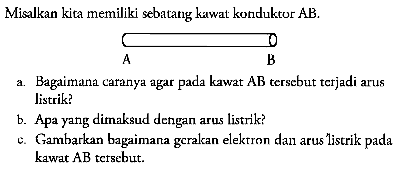 Misalkan kita memiliki sebatang kawat konduktor AB. 
A B
a. Bagaimana caranya agar pada kawat AB tersebut terjadi arus listrik?
b. Apa yang dimaksud dengan arus listrik?
c. Gambarkan bagaimana gerakan elektron dan arus listrik pada kawat AB tersebut. 