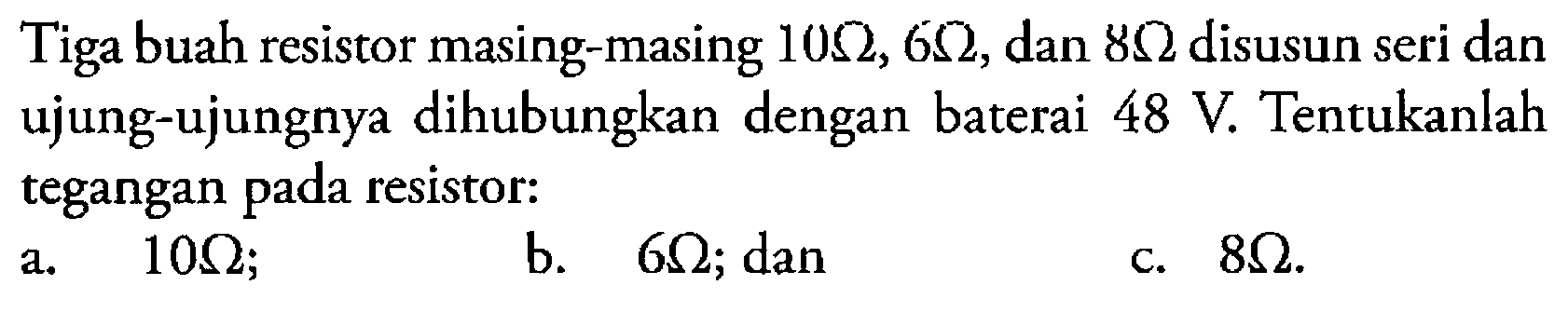 Tiga buah resistor masing-masing  10 ohm, 6 ohm, dan 8 ohm disusun seri dan ujung-ujungnya dihubungkan dengan baterai 48 V. Tentukanlah tegangan pada resistor: a.  10 ohm; b.  6 ohm; dan c.  8 ohm. 