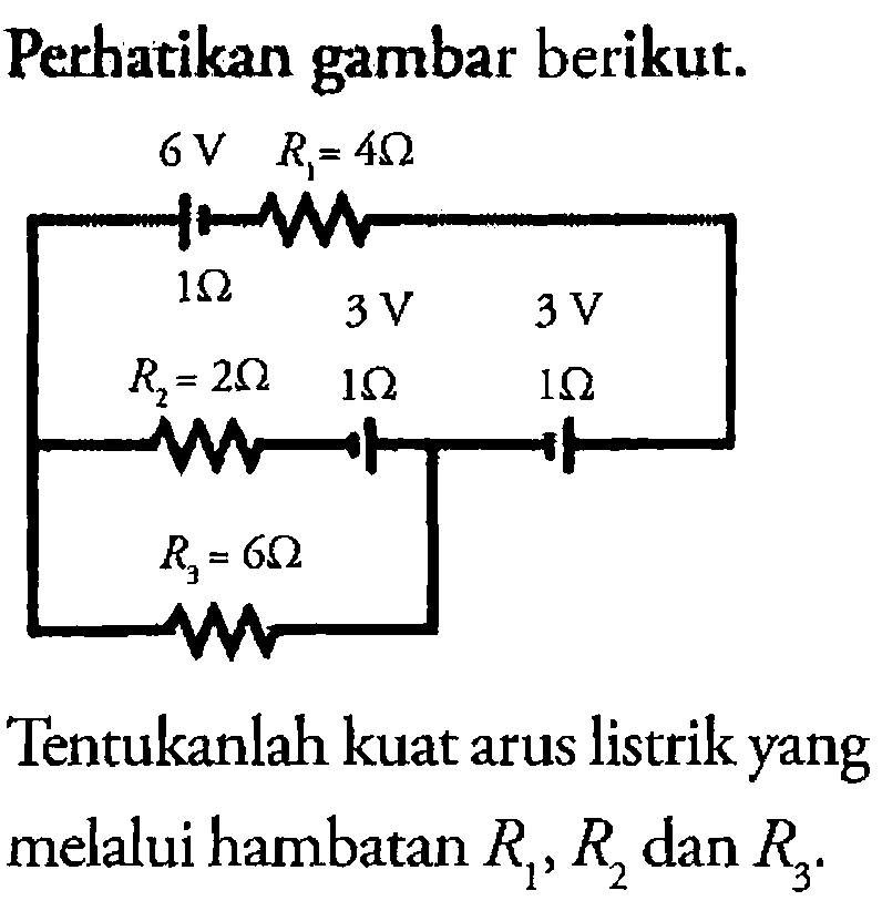 Perhatikan gambar berikut. 6 V R1 = 4 Ohm 1 Ohm 3 V 3 V R2 = 2 Ohm 1 Ohm 1 Ohm R3 = 6 Ohm Tentukanlah kuat arus listrik yang melalui hambatan R1, R2, dan R3. 