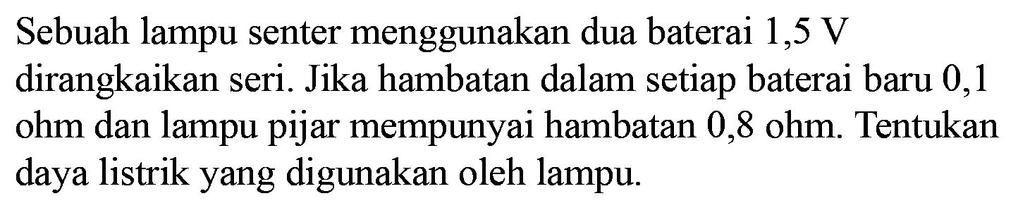 Sebuah lampu senter menggunakan dua baterai 1,5 V dirangkaikan seri. Jika hambatan dalam setiap baterai baru 0,1 ohm dan lampu pijar mempunyai hambatan 0,8 ohm. Tentukan daya listrik yang digunakan oleh lampu. 