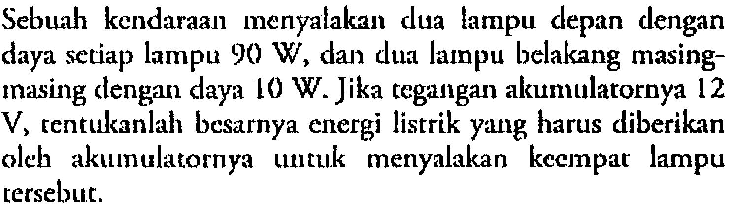 Sebuah kendaraan menyalakan dua lampu depan dengan daya setiap lampu 90 W, dan dua lampu belakang masing-masing dengan daya 10 W. Jika tegangan akumulatornya 12 V, tentukanlah besarnya energi listrik yang harus diberikan oleh akumulatornya untuk menyalakan keempat lampu tersebut.