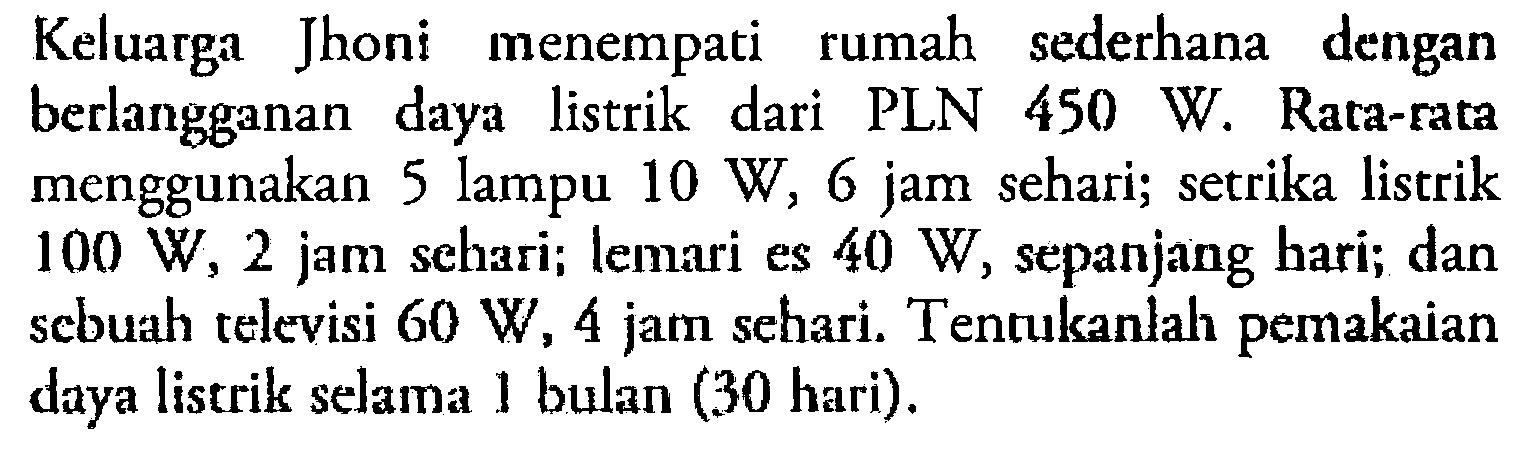 Keluarga Jhoni menempati rumah sederhana dengan berlangganan daya listrik dari PLN 450 W. Rata-rata menggunakan 5 lampu 10 W, 6 jam sehari; setrika listrik 100 W, 2 jam sehari; lemari es 40 W, sepanjang hari; dan sebuah televisi 60 W, 4 jam sehari. Tentukanlah pemakaian daya listrik selama 1 bulan (30 hari).