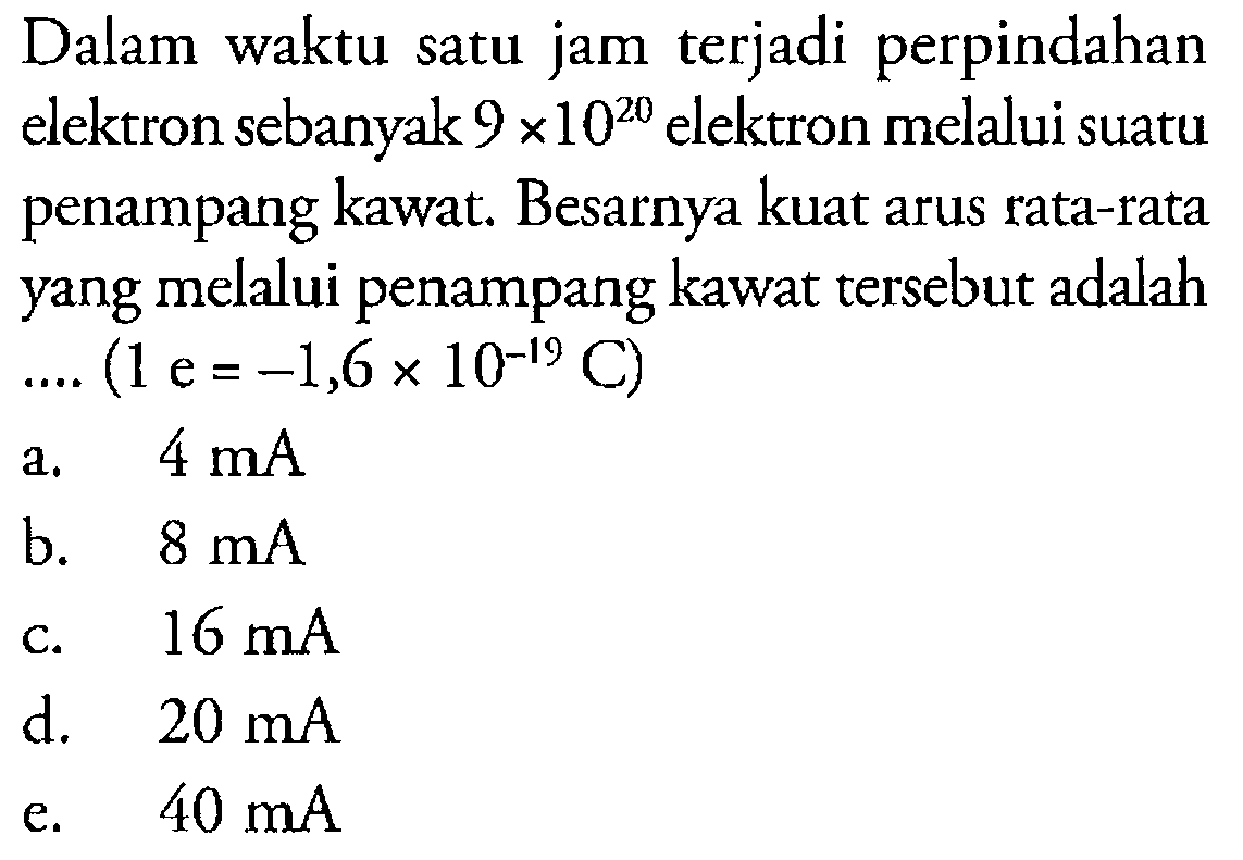 Dalam waktu satu jam terjadi perpindahan elektron sebanyak 9x10^20 elektron melalui suatu penampang kawat. Besarnya kuat arus rata-rata yang melalui penampang kawat tersebut adalah .... (1 e=-1,6x10^(-19) C) 