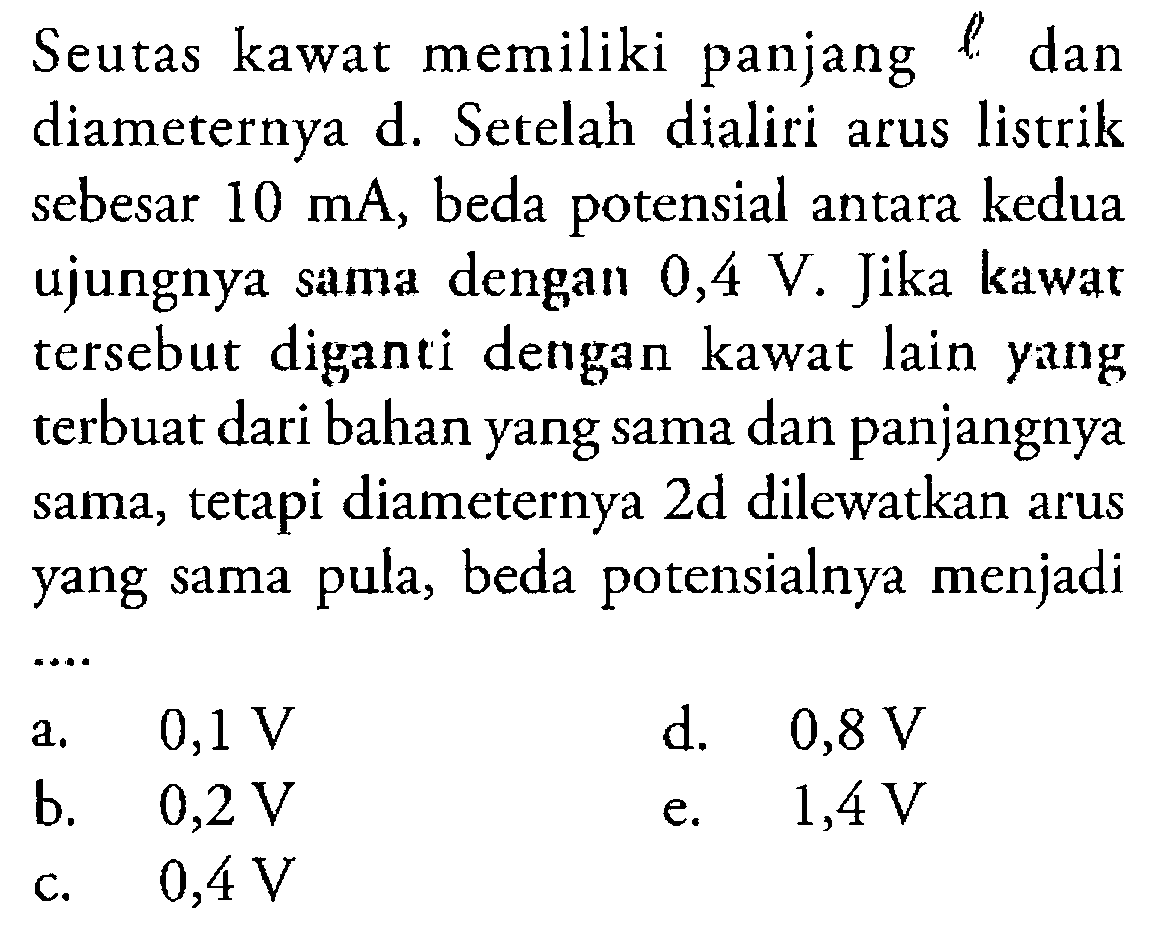 Seutas kawat memiliki panjang l dan diameternya d. Setelah dialiri arus listrik sebesar 10 mA, beda potensial antara kedua ujungnya sama dengan 0,4 V. Jika kawat tersebut diganti dengan kawat lain yang terbuat dari bahan yang sama dan panjangnya sama, tetapi diameternya 2d dilewatkan arus yang sama pula, beda potensialnya menjadi ....