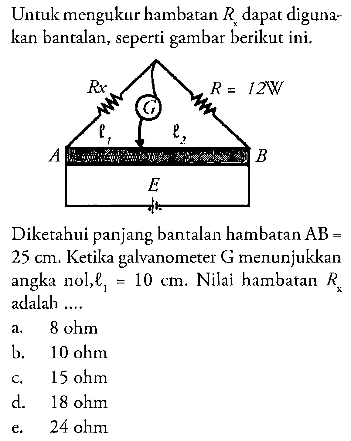 Untuk mengukur hambatan R dapat diguna- kan bantalan, seperti gambar berikut ini.Diketahui panjang bantalan hambatan AB = 25 cm: Ketika galvanometer G menunjukkan nol l1 = 10 cm. Nilai hambatan R adalah