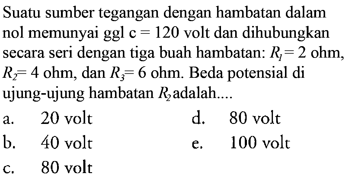 Suatu sumber tegangan dengan hambatan dalam nol memunyai ggl c = 120 volt dan dihubungkan secara seri dengan tiga buah hambatan: R1 = 2 ohm, R2 = 4 ohm, dan R3 = 6 ohm. Beda potensial di ujung-ujung hambatan R2 adalah ....