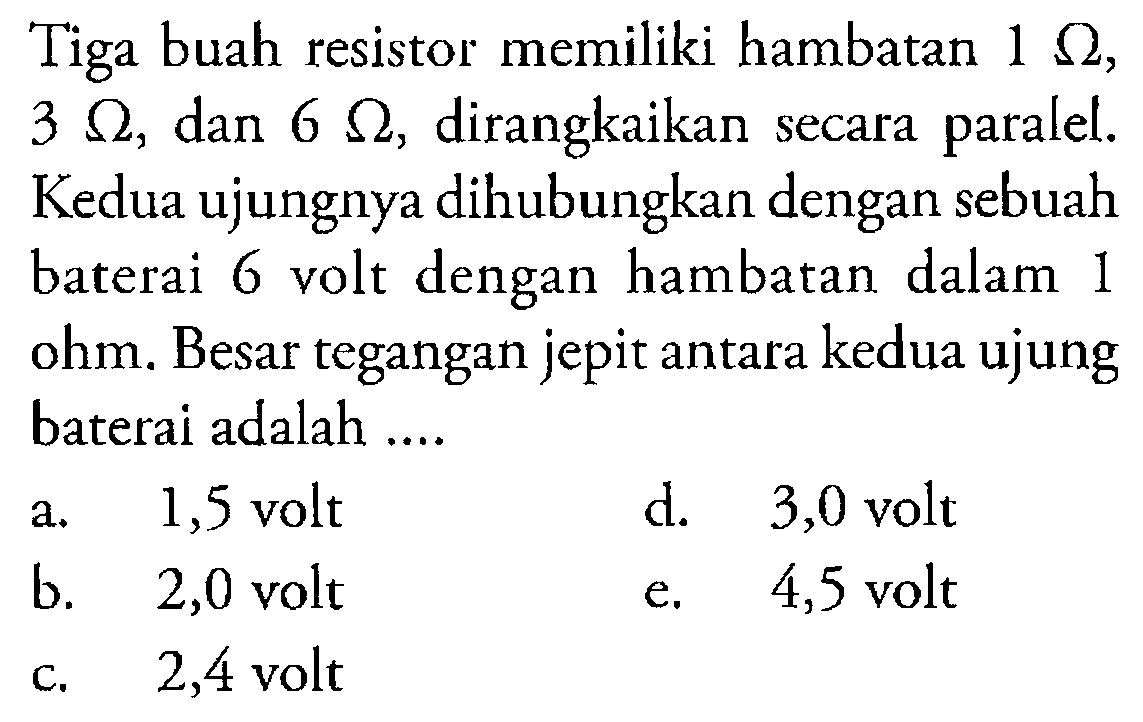 Tiga buah resistor memiliki hambatan  1 omega ,  3 omega , dan  6 omega , dirangkaikan secara paralel. Kedua ujungnya dihubungkan dengan sebuah baterai 6 volt dengan hambatan dalam 1 ohm. Besar tegangan jepit antara kedua ujung baterai adalah ....