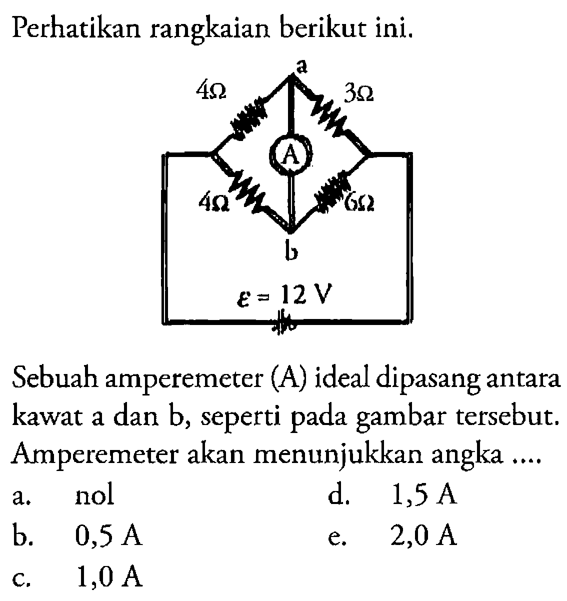 Perhatikan rangkaian berikut ini.
Sebuah amperemeter (A) ideal dipasang antara kawat a dan b, seperti pada gambar tersebut. Amperemeter akan menunjukkan angka ....
a. nol
d.  1,5 A 
b.   0,5 A 
e.  2,0 A 
c.  1,0 A 