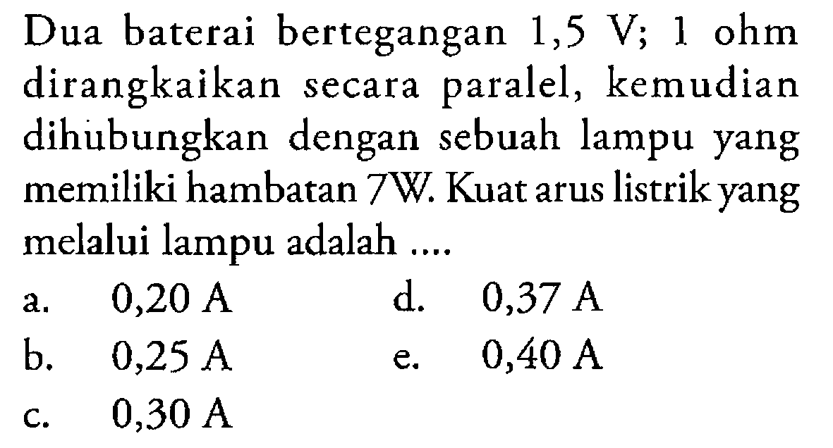 Dua baterai bertegangan 1,5 V;1 ohm dirangkaikan secara paralel, kemudian dihubungkan dengan sebuah lampu yang memiliki hambatan 7W. Kuat arus listrik yang melalui lampu adalah ....